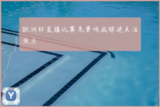 欧洲杯直播比赛免费吗成球迷关注焦点