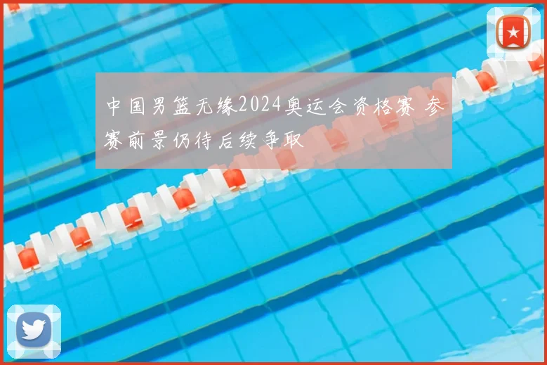 中国男篮无缘2024奥运会资格赛 参赛前景仍待后续争取