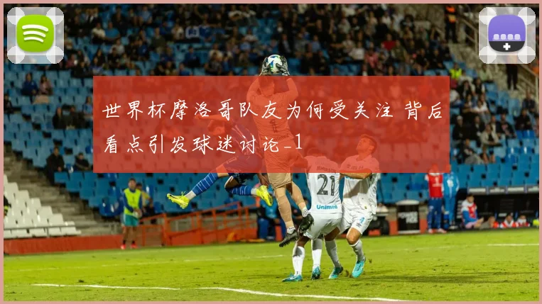 世界杯摩洛哥队友为何受关注 背后看点引发球迷讨论_1