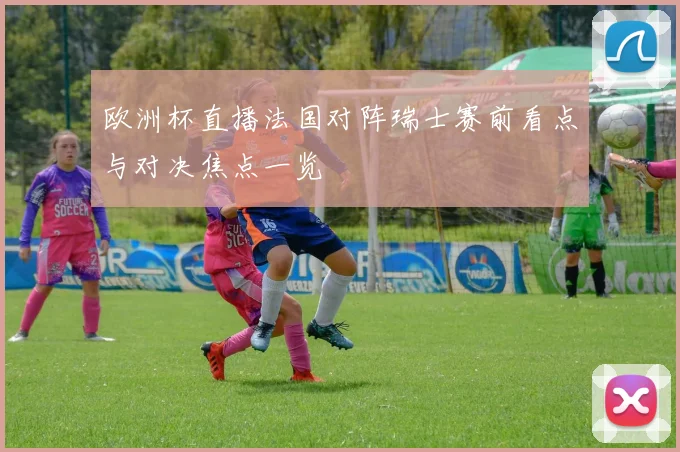 欧洲杯直播法国对阵瑞士赛前看点与对决焦点一览
