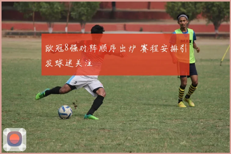 欧冠8强对阵顺序出炉 赛程安排引发球迷关注