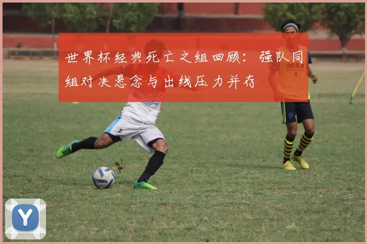 世界杯经典死亡之组回顾：强队同组对决悬念与出线压力并存