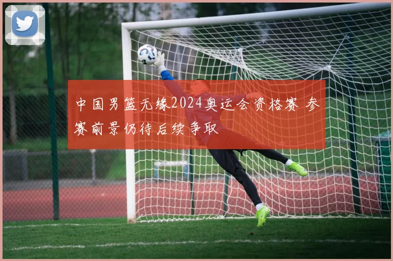 中国男篮无缘2024奥运会资格赛 参赛前景仍待后续争取