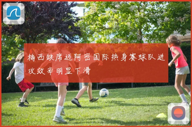 梅西缺席迈阿密国际热身赛球队进攻效率明显下滑