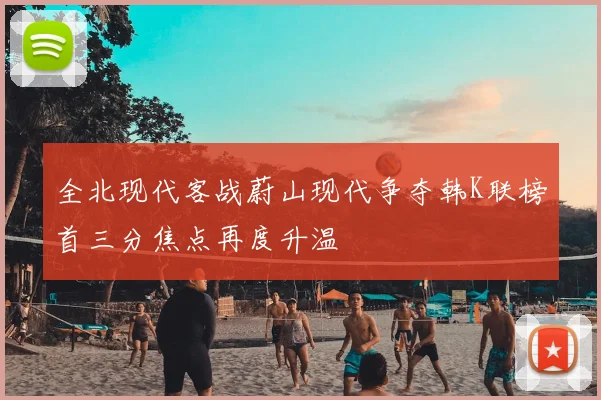 全北现代客战蔚山现代争夺韩K联榜首三分焦点再度升温