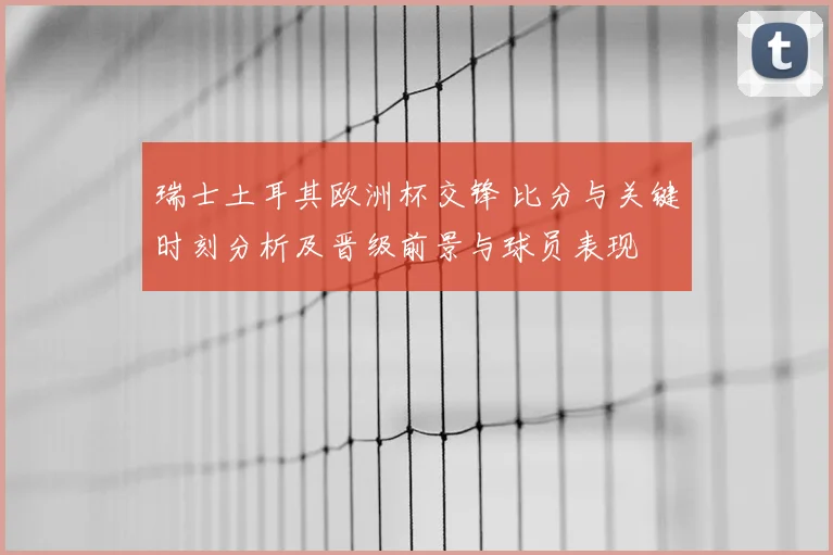 瑞士土耳其欧洲杯交锋 比分与关键时刻分析及晋级前景与球员表现