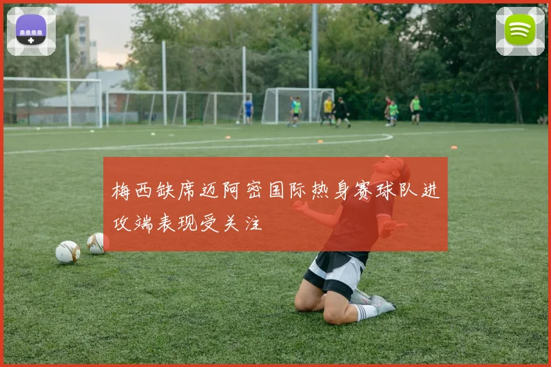 梅西缺席迈阿密国际热身赛球队进攻端表现受关注