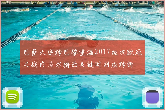 巴萨大逆转巴黎重温2017经典欧冠之战内马尔梅西关键时刻成转折