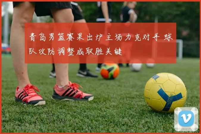青岛男篮赛果出炉主场力克对手 球队攻防调整成取胜关键