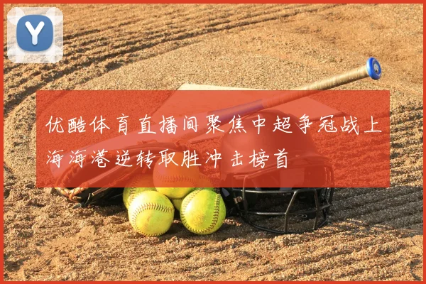 优酷体育直播间聚焦中超争冠战上海海港逆转取胜冲击榜首