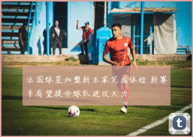 法国球星加盟新东家完成体检 新赛季有望提升球队进攻火力
