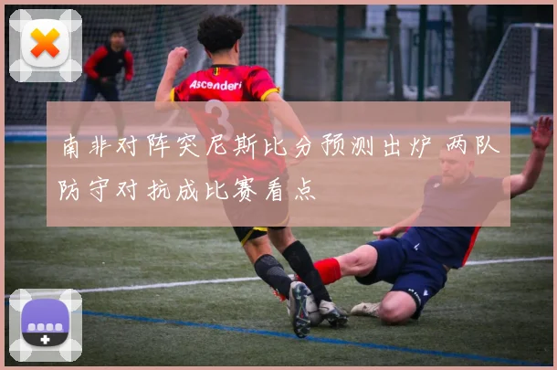 南非对阵突尼斯比分预测出炉 两队防守对抗成比赛看点