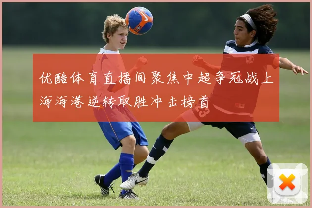优酷体育直播间聚焦中超争冠战上海海港逆转取胜冲击榜首