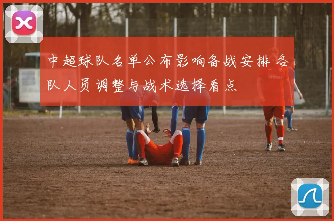 中超球队名单公布影响备战安排 各队人员调整与战术选择看点