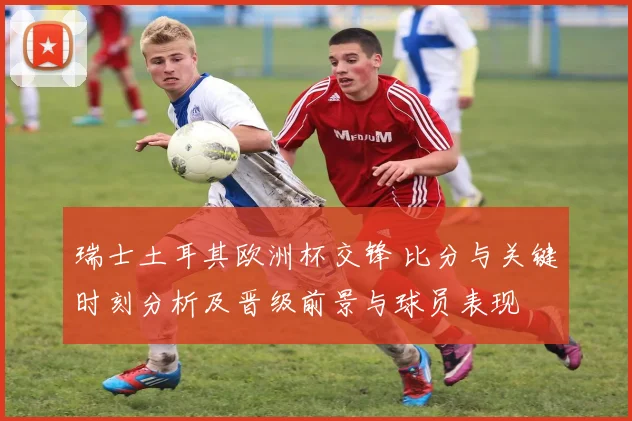 瑞士土耳其欧洲杯交锋 比分与关键时刻分析及晋级前景与球员表现