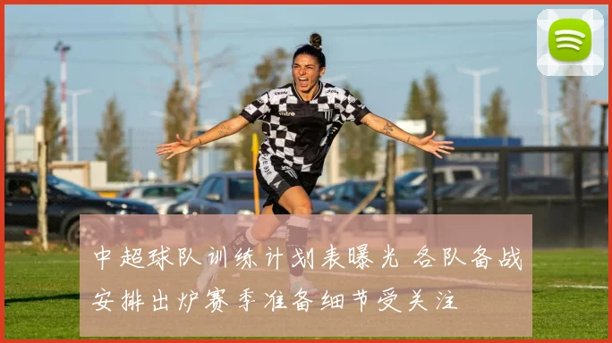 中超球队训练计划表曝光 各队备战安排出炉赛季准备细节受关注