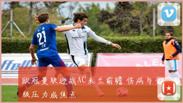 欧冠曼联迎战AC米兰前瞻 伤病与晋级压力成焦点
