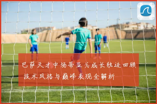 巴萨天才中场蒂亚戈成长轨迹回顾 技术风格与巅峰表现全解析