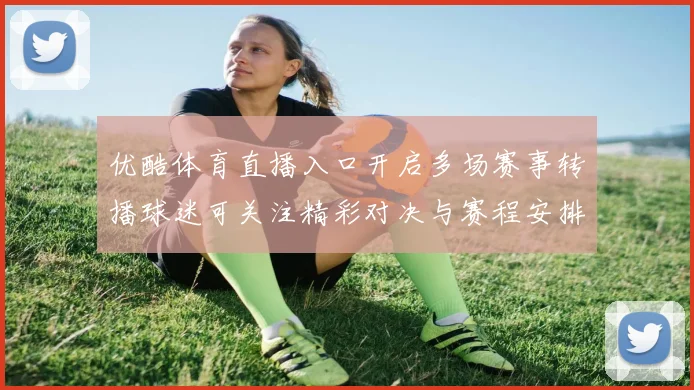 优酷体育直播入口开启多场赛事转播球迷可关注精彩对决与赛程安排