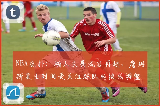 NBA虎扑：湖人交易流言再起，詹姆斯复出时间受关注球队轮换或调整
