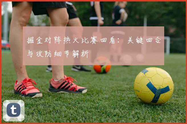 掘金对阵热火比赛回看：关键回合与攻防细节解析