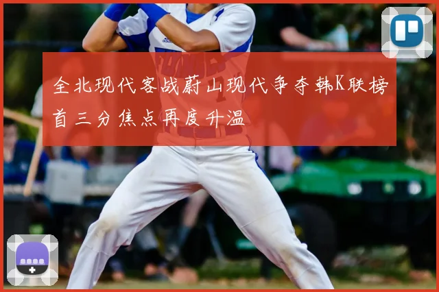 全北现代客战蔚山现代争夺韩K联榜首三分焦点再度升温