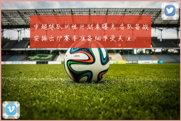 中超球队训练计划表曝光 各队备战安排出炉赛季准备细节受关注