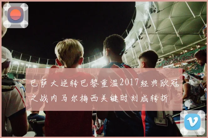 巴萨大逆转巴黎重温2017经典欧冠之战内马尔梅西关键时刻成转折