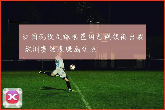 法国现役足球明星姆巴佩领衔出战 欧洲赛场表现成焦点