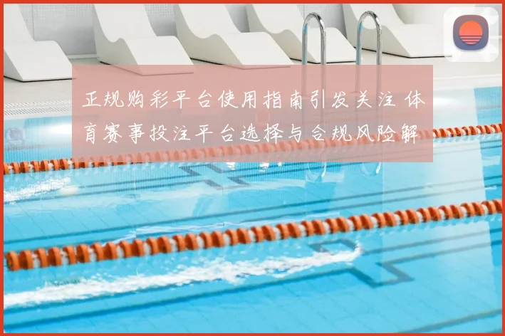 正规购彩平台使用指南引发关注 体育赛事投注平台选择与合规风险解析