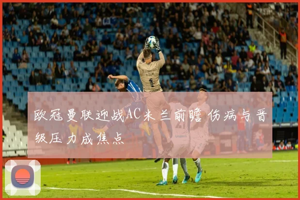欧冠曼联迎战AC米兰前瞻 伤病与晋级压力成焦点