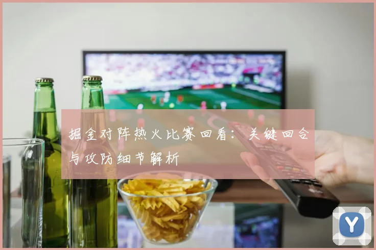 掘金对阵热火比赛回看：关键回合与攻防细节解析