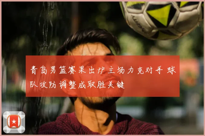 青岛男篮赛果出炉主场力克对手 球队攻防调整成取胜关键