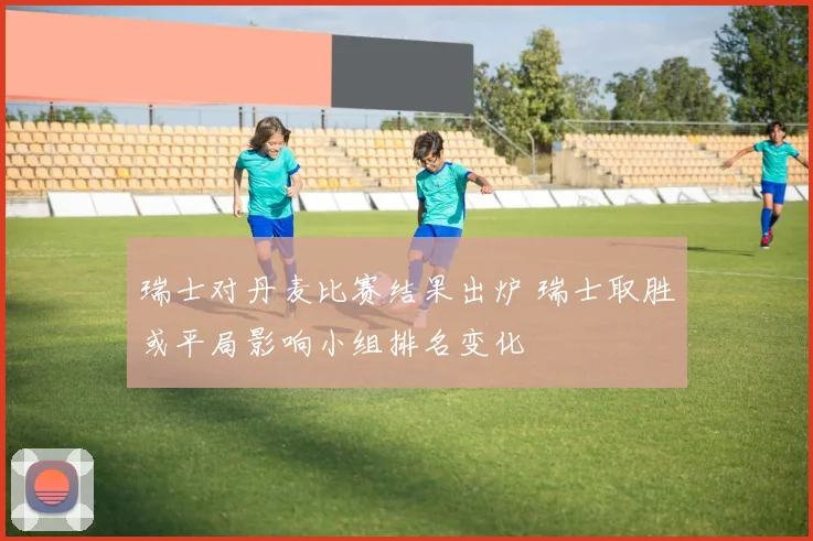 瑞士对丹麦比赛结果出炉 瑞士取胜或平局影响小组排名变化
