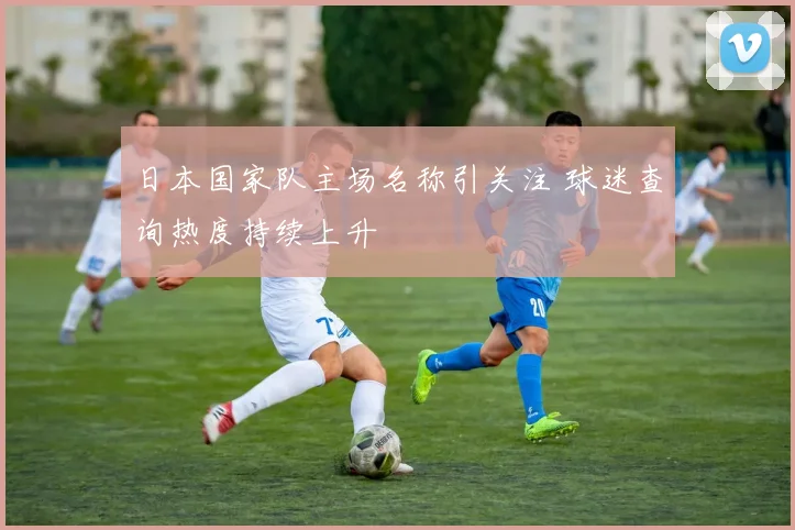 日本国家队主场名称引关注 球迷查询热度持续上升