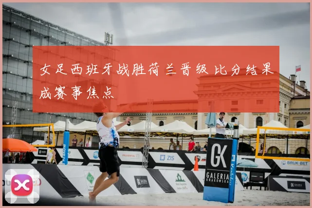 女足西班牙战胜荷兰晋级 比分结果成赛事焦点